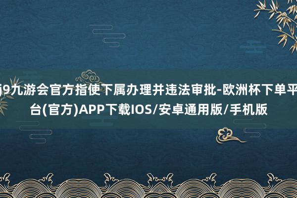 j9九游会官方指使下属办理并违法审批-欧洲杯下单平台(官方)APP下载IOS/安卓通用版/手机版