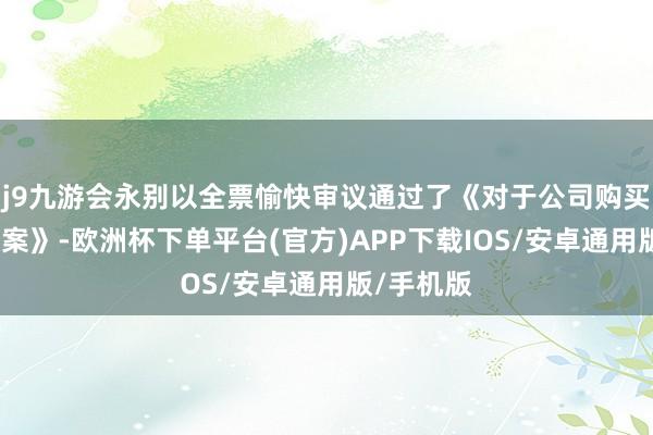 j9九游会永别以全票愉快审议通过了《对于公司购买钞票的议案》-欧洲杯下单平台(官方)APP下载IOS/安卓通用版/手机版