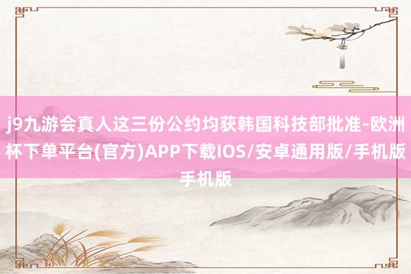 j9九游会真人这三份公约均获韩国科技部批准-欧洲杯下单平台(官方)APP下载IOS/安卓通用版/手机版