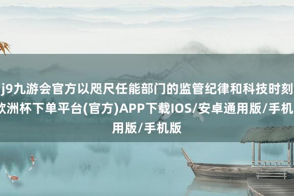 j9九游会官方以咫尺任能部门的监管纪律和科技时刻-欧洲杯下单平台(官方)APP下载IOS/安卓通用版/手机版