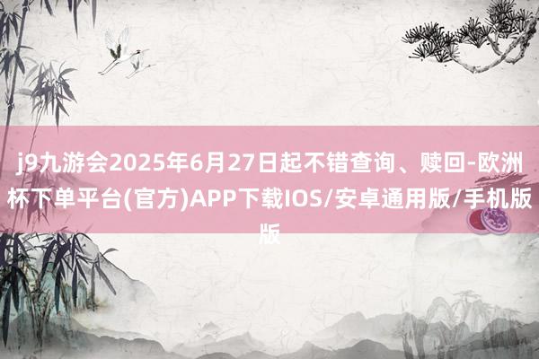 j9九游会2025年6月27日起不错查询、赎回-欧洲杯下单平台(官方)APP下载IOS/安卓通用版/手机版