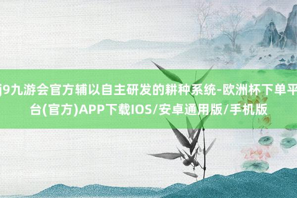 j9九游会官方辅以自主研发的耕种系统-欧洲杯下单平台(官方)APP下载IOS/安卓通用版/手机版
