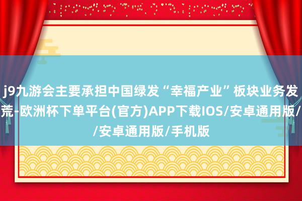 j9九游会主要承担中国绿发“幸福产业”板块业务发展与开荒-欧洲杯下单平台(官方)APP下载IOS/安卓通用版/手机版