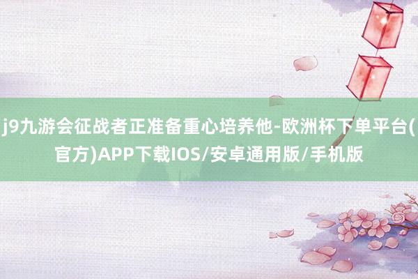j9九游会征战者正准备重心培养他-欧洲杯下单平台(官方)APP下载IOS/安卓通用版/手机版