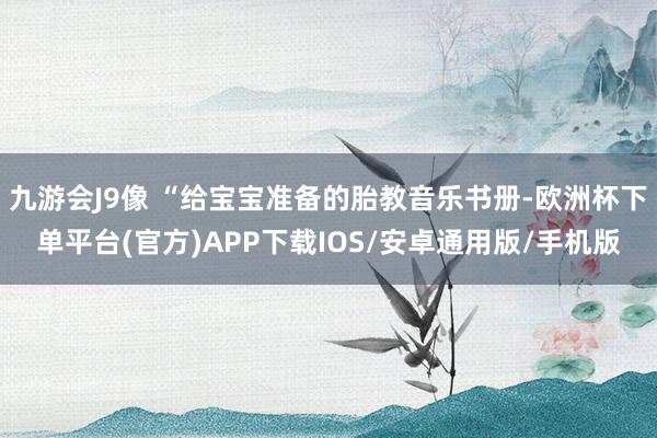 九游会J9像 “给宝宝准备的胎教音乐书册-欧洲杯下单平台(官方)APP下载IOS/安卓通用版/手机版