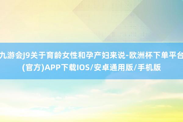九游会J9关于育龄女性和孕产妇来说-欧洲杯下单平台(官方)APP下载IOS/安卓通用版/手机版