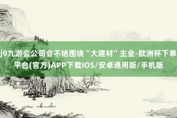 j9九游会公司会不绝围绕“大建材”主业-欧洲杯下单平台(官方)APP下载IOS/安卓通用版/手机版