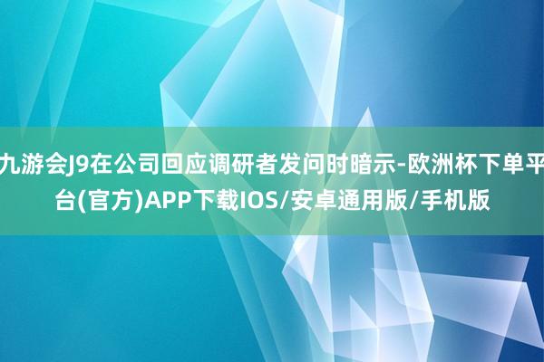九游会J9在公司回应调研者发问时暗示-欧洲杯下单平台(官方)APP下载IOS/安卓通用版/手机版