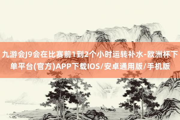 九游会J9会在比赛前1到2个小时运转补水-欧洲杯下单平台(官方)APP下载IOS/安卓通用版/手机版