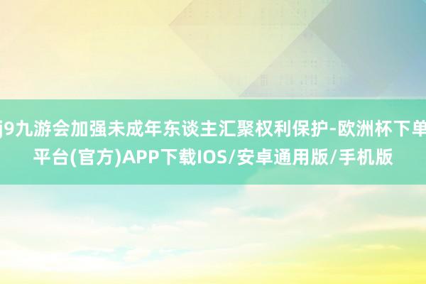 j9九游会加强未成年东谈主汇聚权利保护-欧洲杯下单平台(官方)APP下载IOS/安卓通用版/手机版