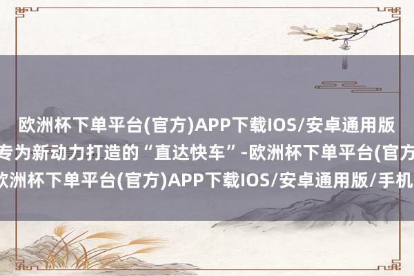 欧洲杯下单平台(官方)APP下载IOS/安卓通用版/手机版这就好比是一条专为新动力打造的“直达快车”-欧洲杯下单平台(官方)APP下载IOS/安卓通用版/手机版