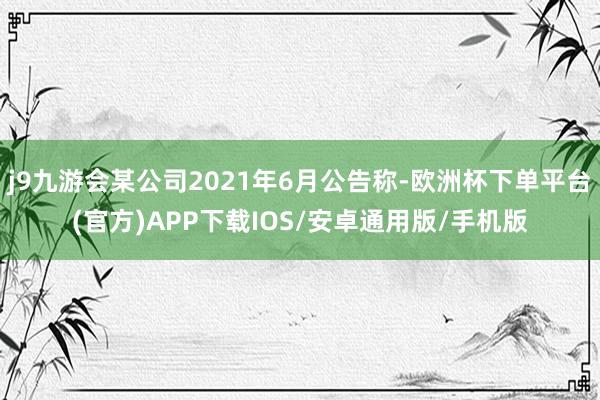 j9九游会某公司2021年6月公告称-欧洲杯下单平台(官方)APP下载IOS/安卓通用版/手机版