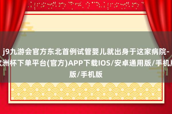 j9九游会官方东北首例试管婴儿就出身于这家病院-欧洲杯下单平台(官方)APP下载IOS/安卓通用版/手机版