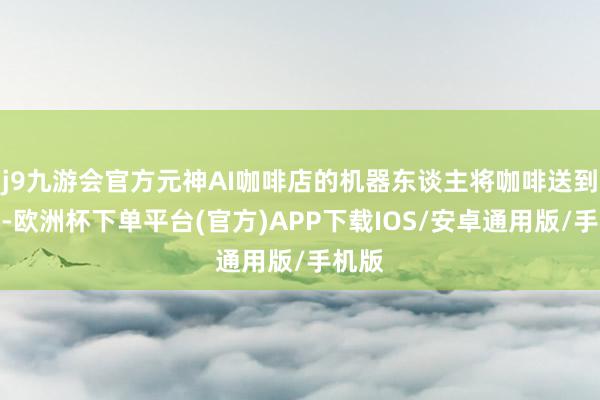 j9九游会官方元神AI咖啡店的机器东谈主将咖啡送到车旁-欧洲杯下单平台(官方)APP下载IOS/安卓通用版/手机版