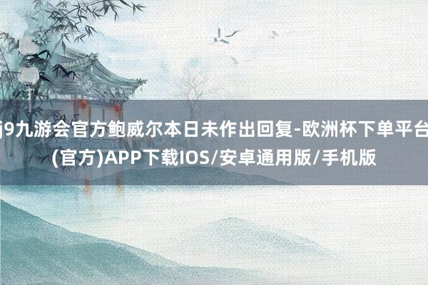 j9九游会官方鲍威尔本日未作出回复-欧洲杯下单平台(官方)APP下载IOS/安卓通用版/手机版