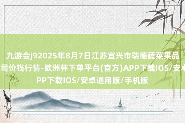 九游会J92025年8月7日江苏宜兴市瑞德蔬菜果品批发商场有限公司价钱行情-欧洲杯下单平台(官方)APP下载IOS/安卓通用版/手机版