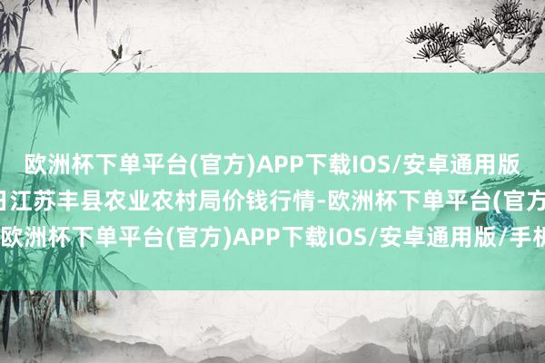 欧洲杯下单平台(官方)APP下载IOS/安卓通用版/手机版2025年8月7日江苏丰县农业农村局价钱行情-欧洲杯下单平台(官方)APP下载IOS/安卓通用版/手机版