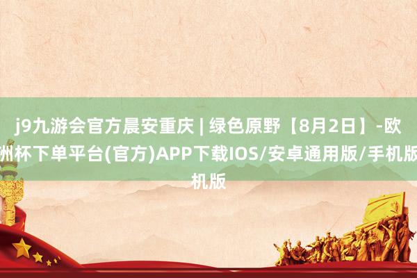 j9九游会官方晨安重庆 | 绿色原野【8月2日】-欧洲杯下单平台(官方)APP下载IOS/安卓通用版/手机版