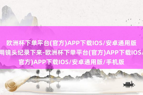 欧洲杯下单平台(官方)APP下载IOS/安卓通用版/手机版咱们期待您用镜头纪录下来-欧洲杯下单平台(官方)APP下载IOS/安卓通用版/手机版
