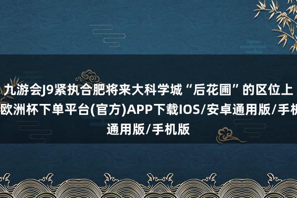 九游会J9紧执合肥将来大科学城“后花圃”的区位上风-欧洲杯下单平台(官方)APP下载IOS/安卓通用版/手机版