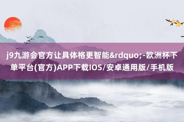 j9九游会官方让具体格更智能”-欧洲杯下单平台(官方)APP下载IOS/安卓通用版/手机版