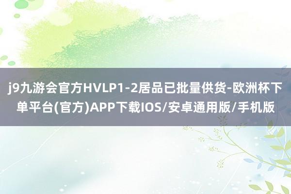 j9九游会官方HVLP1-2居品已批量供货-欧洲杯下单平台(官方)APP下载IOS/安卓通用版/手机版