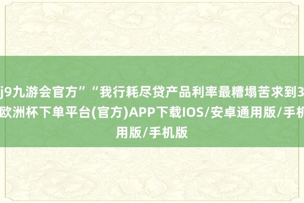 j9九游会官方”“我行耗尽贷产品利率最糟塌苦求到3%-欧洲杯下单平台(官方)APP下载IOS/安卓通用版/手机版