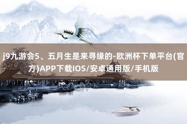 j9九游会5、五月生是来寻缘的-欧洲杯下单平台(官方)APP下载IOS/安卓通用版/手机版