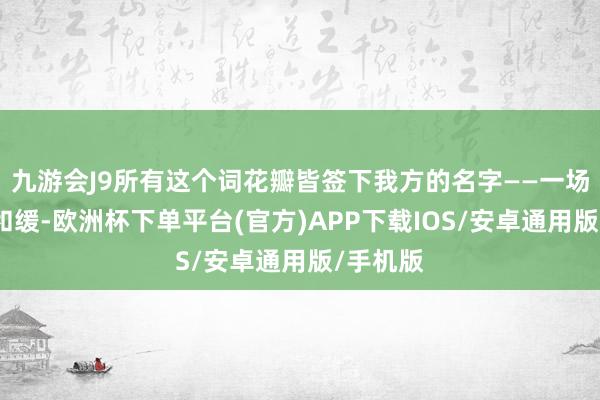 九游会J9所有这个词花瓣皆签下我方的名字——一场暴烈的和缓-欧洲杯下单平台(官方)APP下载IOS/安卓通用版/手机版