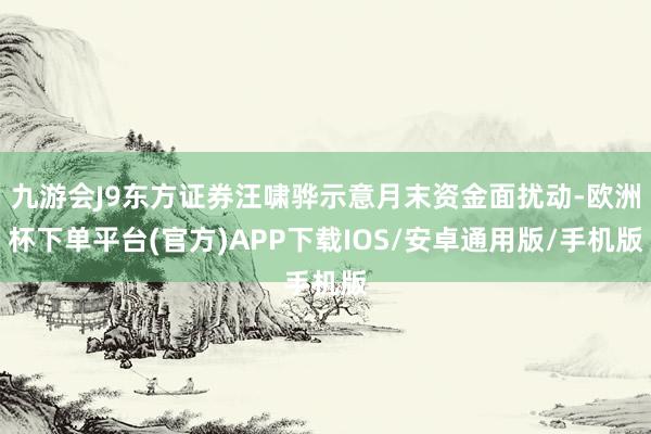 九游会J9东方证券汪啸骅示意月末资金面扰动-欧洲杯下单平台(官方)APP下载IOS/安卓通用版/手机版