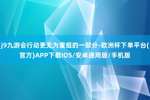 j9九游会行动更无为重组的一部分-欧洲杯下单平台(官方)APP下载IOS/安卓通用版/手机版