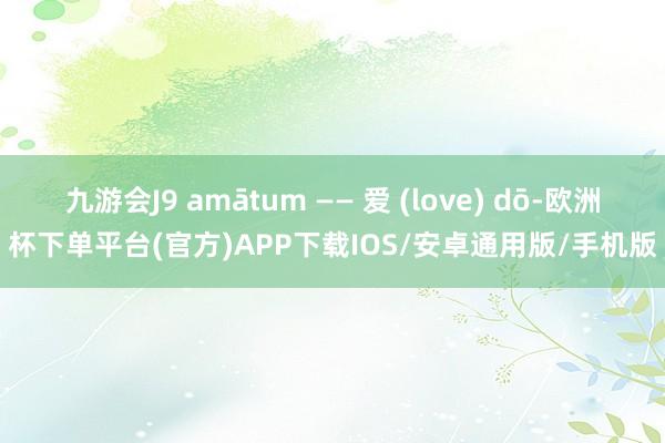 九游会J9 amātum —— 爱 (love) dō-欧洲杯下单平台(官方)APP下载IOS/安卓通用版/手机版
