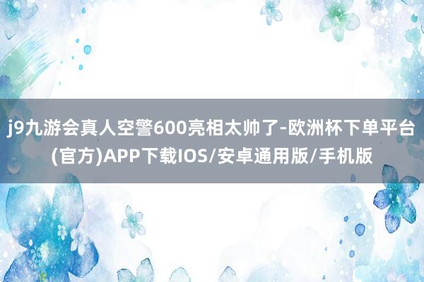 j9九游会真人空警600亮相太帅了-欧洲杯下单平台(官方)APP下载IOS/安卓通用版/手机版