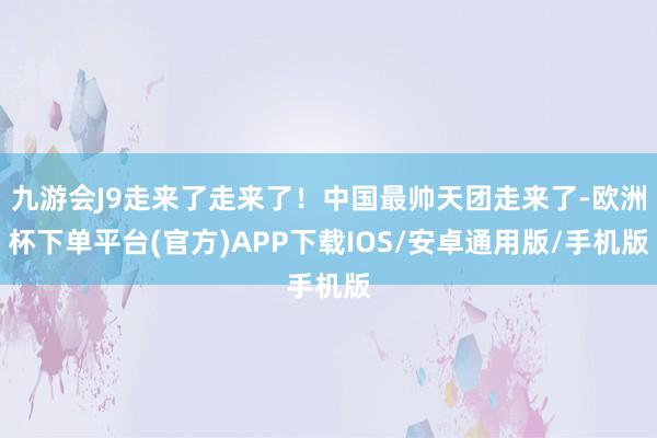 九游会J9走来了走来了！中国最帅天团走来了-欧洲杯下单平台(官方)APP下载IOS/安卓通用版/手机版