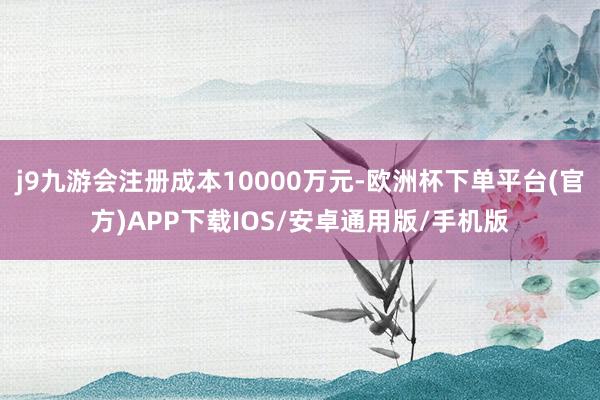 j9九游会注册成本10000万元-欧洲杯下单平台(官方)APP下载IOS/安卓通用版/手机版