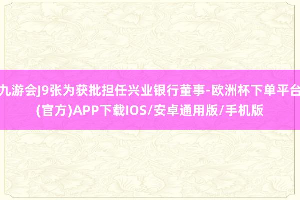 九游会J9张为获批担任兴业银行董事-欧洲杯下单平台(官方)APP下载IOS/安卓通用版/手机版