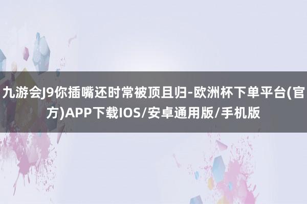 九游会J9你插嘴还时常被顶且归-欧洲杯下单平台(官方)APP下载IOS/安卓通用版/手机版