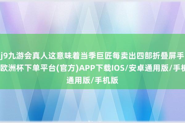 j9九游会真人这意味着当季巨匠每卖出四部折叠屏手机-欧洲杯下单平台(官方)APP下载IOS/安卓通用版/手机版