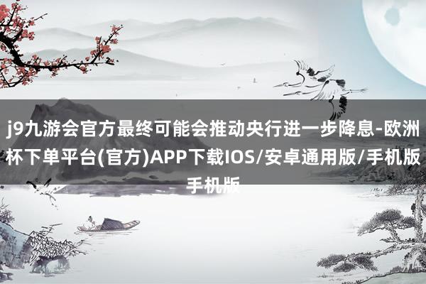 j9九游会官方最终可能会推动央行进一步降息-欧洲杯下单平台(官方)APP下载IOS/安卓通用版/手机版
