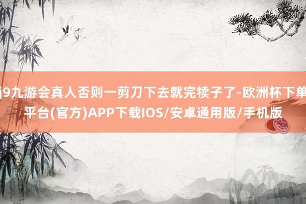 j9九游会真人否则一剪刀下去就完犊子了-欧洲杯下单平台(官方)APP下载IOS/安卓通用版/手机版