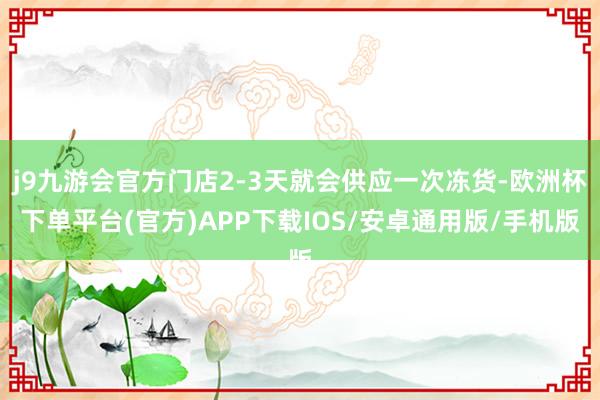 j9九游会官方门店2-3天就会供应一次冻货-欧洲杯下单平台(官方)APP下载IOS/安卓通用版/手机版