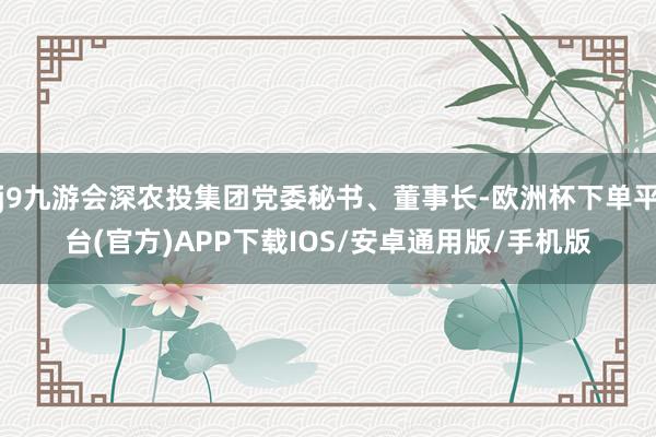 j9九游会深农投集团党委秘书、董事长-欧洲杯下单平台(官方)APP下载IOS/安卓通用版/手机版
