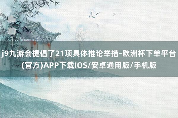 j9九游会提倡了21项具体推论举措-欧洲杯下单平台(官方)APP下载IOS/安卓通用版/手机版