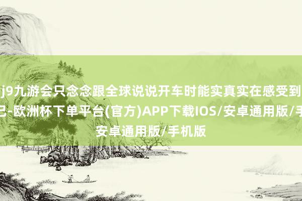 j9九游会只念念跟全球说说开车时能实真实在感受到的克己-欧洲杯下单平台(官方)APP下载IOS/安卓通用版/手机版