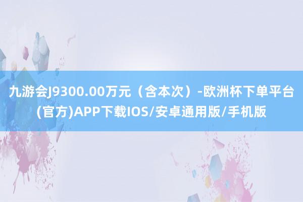 九游会J9300.00万元（含本次）-欧洲杯下单平台(官方)APP下载IOS/安卓通用版/手机版