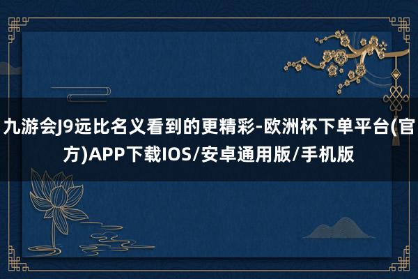 九游会J9远比名义看到的更精彩-欧洲杯下单平台(官方)APP下载IOS/安卓通用版/手机版