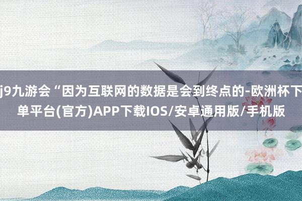 j9九游会“因为互联网的数据是会到终点的-欧洲杯下单平台(官方)APP下载IOS/安卓通用版/手机版