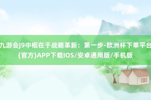 九游会J9中枢在于战略革新：第一步-欧洲杯下单平台(官方)APP下载IOS/安卓通用版/手机版