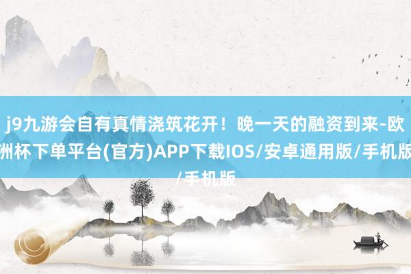 j9九游会自有真情浇筑花开！晚一天的融资到来-欧洲杯下单平台(官方)APP下载IOS/安卓通用版/手机版