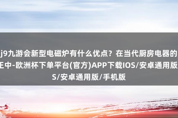 j9九游会新型电磁炉有什么优点？在当代厨房电器的不停纠正中-欧洲杯下单平台(官方)APP下载IOS/安卓通用版/手机版